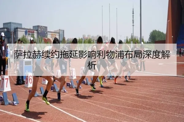 萨拉赫续约拖延影响利物浦布局深度解析