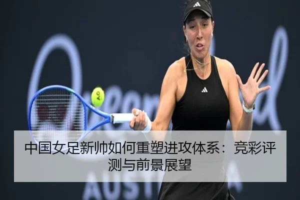 中国女足新帅如何重塑进攻体系：竞彩评测与前景展望